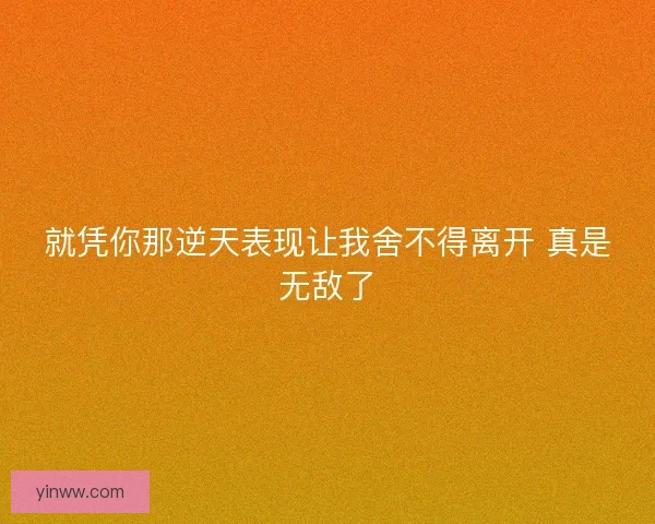 就凭你那逆天表现让我舍不得离开 真是无敌了