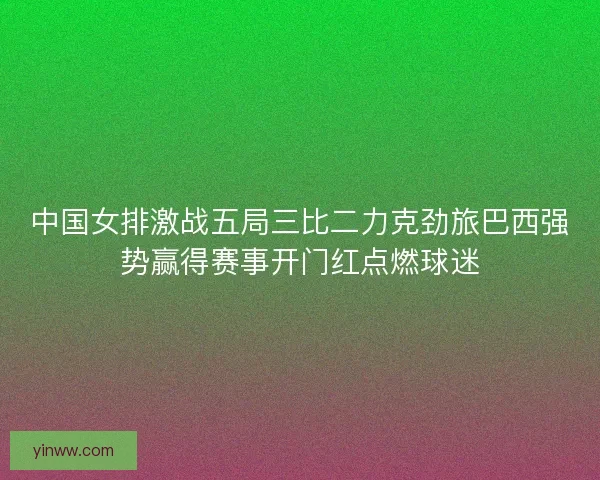 中国女排激战五局三比二力克劲旅巴西强势赢得赛事开门红点燃球迷