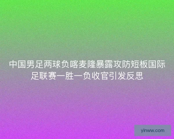 中国男足两球负喀麦隆暴露攻防短板国际足联赛一胜一负收官引发反思