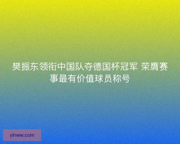 樊振东领衔中国队夺德国杯冠军 荣膺赛事最有价值球员称号