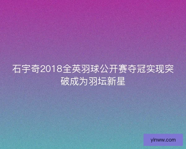 石宇奇2018全英羽球公开赛夺冠实现突破成为羽坛新星